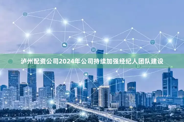 泸州配资公司2024年公司持续加强经纪人团队建设