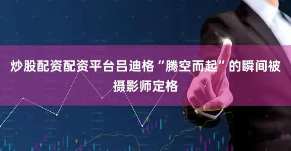 炒股配资配资平台吕迪格“腾空而起”的瞬间被摄影师定格