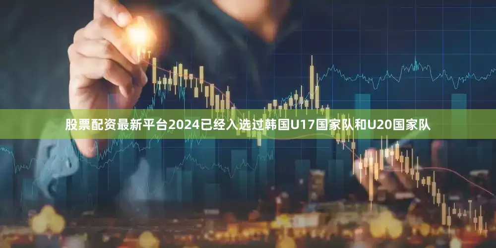 股票配资最新平台2024已经入选过韩国U17国家队和U20国家队