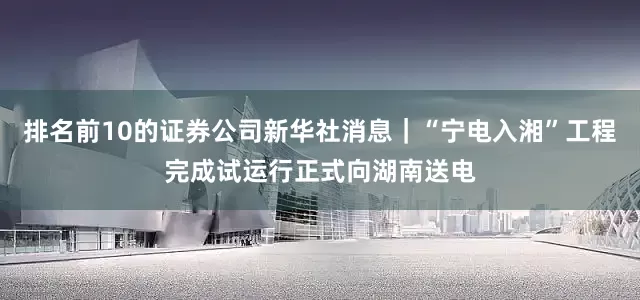 排名前10的证券公司新华社消息｜“宁电入湘”工程完成试运行正式向湖南送电