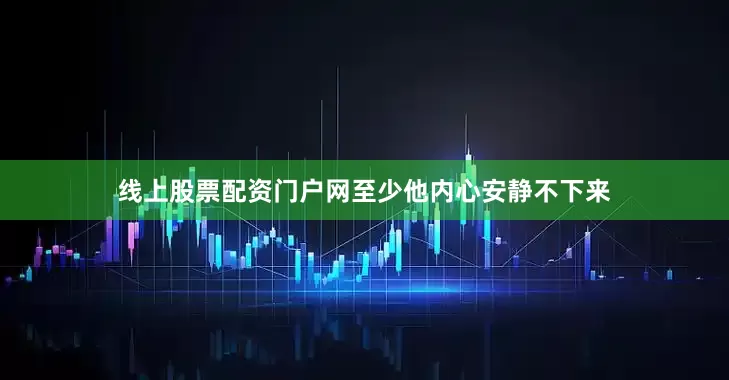 线上股票配资门户网至少他内心安静不下来