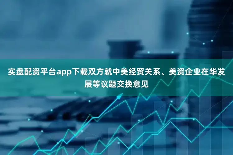 实盘配资平台app下载双方就中美经贸关系、美资企业在华发展等议题交换意见