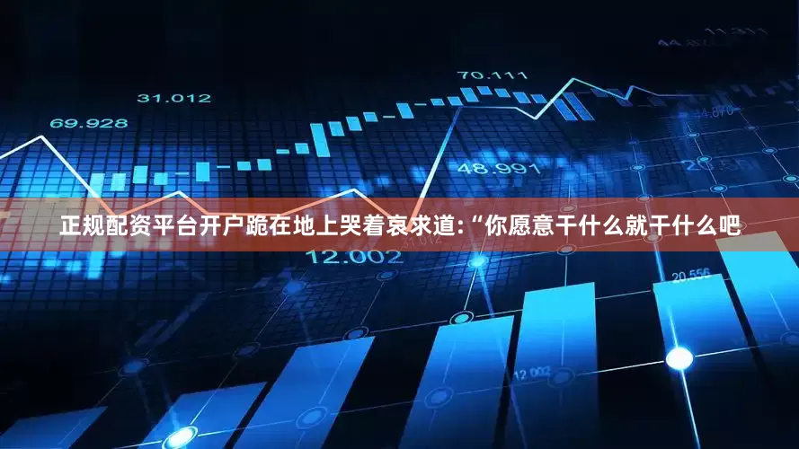 正规配资平台开户跪在地上哭着哀求道:“你愿意干什么就干什么吧